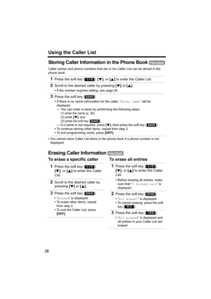 Page 28Using the Caller List
28
Storing Caller Information in the Phone Book 
Caller names and phone numbers that are in the Caller List can be stored in the 
phone book.
•You cannot store Caller List items in the phone book if a phone number is not 
displayed.
Erasing Caller Information 
To erase a specific caller To erase all entries 1
Press the soft key ( ), [d], or [B] to enter the Caller List.
2Scroll to the desired caller by pressing [d] or [B].
•If the number requires editing, see page 26.
3Press the...