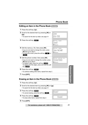 Page 33Useful Information
Advanced Operation
Preparation
33
Phone Book
For assistance, please call: 1-800-211-PANA(7262)
Telephone System
Editing an Item in the Phone Book 
Erasing an Item in the Phone Book 
1Press the soft key (C). 
2Scroll to the desired item by pressing [d] or 
[B].
•To search for the item by initial, see page 31.
3Press the soft key ( ).
4Edit the name (p. 30), then press [d].
•If you do not need to change the name, press 
[d] then go to step 5.
•To move the cursor, press the soft key 
()...