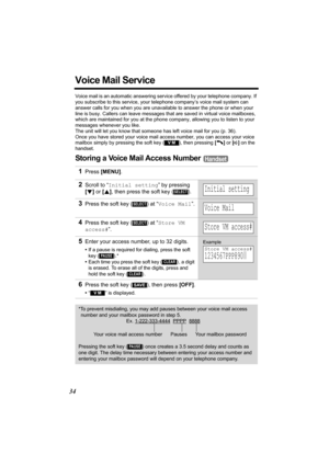 Page 3434
Voice Mail Service
Voice mail is an automatic answering service offered by your telephone company. If 
you subscribe to this service, your telephone company’s voice mail system can 
answer calls for you when you are unavailable to answer the phone or when your 
line is busy. Callers can leave messages that are saved in virtual voice mailboxes, 
which are maintained for you at the phone company, allowing you to listen to your 
messages whenever you like. 
The unit will let you know that someone has...