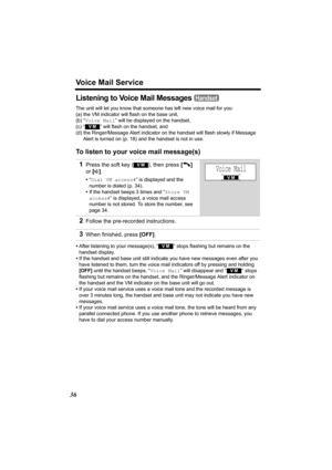 Page 36Voice Mail Service
36
Listening to Voice Mail Messages 
The unit will let you know that someone has left new voice mail for you:
(a) the VM indicator will flash on the base unit,
(b) “Voice Mail” will be displayed on the handset,
(c) “
  ” will flash on the handset, and
(d) the Ringer/Message Alert indicator on the handset will flash slowly if Message 
Alert is turned on (p. 18) and the handset is not in use.
To listen to your voice mail message(s)
•After listening to your message(s), “  ” stops flashing...