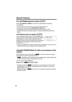 Page 38Special Features
38
For Call Waiting Service Users 
Press [FLASH/CALL WAIT] if you hear a call waiting tone during a 
conversation.
•The first call is put on hold and you can answer the second call.
•
To return to the first caller, press [FLASH/CALL WAIT] again.
•Call Waiting service cannot be used when the first call is put on hold.
•If this function does not operate properly, consult your telephone company for 
details.
Call Waiting Caller ID display 
If you subscribe to both Caller ID and Call Waiting...