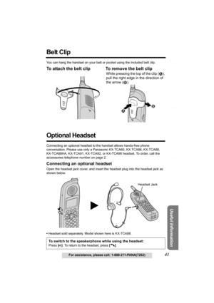 Page 41Answering System Preparation
41For assistance, please call: 1-800-211-PANA(7262)
Telephone System
Useful Information
Belt Clip 
You can hang the handset on your belt or pocket using the included belt clip.
To attach the belt clip To remove the belt clip 
Optional Headset
Connecting an optional headset to the handset allows hands-free phone 
conversation. Please use only a Panasonic KX-TCA60, KX-TCA86, KX-TCA88, 
KX-TCA88HA, KX-TCA91, KX-TCA92, or KX-TCA98 headset. To order, call the 
accessories...