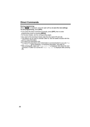 Page 46Direct Commands
46
During programming:
When “
  ” is displayed, press the right soft key to save the new settings.
To exit programming, press [OFF].
•If you press the direct command incorrectly, press [OFF], then re-enter 
programming mode by pressing [MENU].
• For function details, see the corresponding pages.
*
1You need to first download melody data from the openLCR web site.
*2This feature can be used to activate Caller IQ. See the leaflet included with this  
unit for more information.
*
3For...