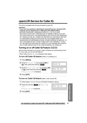 Page 51Useful Information
Answering System Preparation
Telephone System
51For assistance, please call openLCR: 1-866-openLCR(1-866-673-6527)
openLCR Service for Caller IQ
The unit is compatible with services provided by openLCR.
Important:
• If you have any questions regarding the openLCR service, call openLCR’s 
customer service department at 1-866-openLCR(1-866-673-6527).
• NEITHER PANASONIC COMMUNICATIONS CO., LTD. (PCC) NOR 
MATSUSHITA ELECTRIC CORPORATION OF AMERICA (MECA) IS IN ANY 
WAY AFFILIATED WITH,...