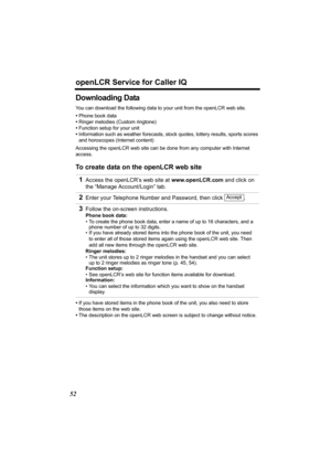 Page 52openLCR Service for Caller IQ
52
Downloading Data
You can download the following data to your unit from the openLCR web site.
•Phone book data
•Ringer melodies (Custom ringtone)
•Function setup for your unit
•Information such as weather forecasts, stock quotes, lottery results, sports scores 
and horoscopes (Internet content)
Accessing the openLCR web site can be done from any computer with Internet 
access.
To create data on the openLCR web site
•If you have stored items in the phone book of the unit,...