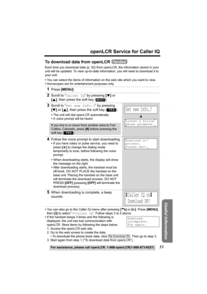 Page 53Useful Information
Answering System Preparation
53
openLCR Service for Caller IQ
Telephone System
For assistance, please call openLCR: 1-866-openLCR(1-866-673-6527)
To download data from openLCR
Each time you download data (p. 52) from openLCR, the information stored in your 
unit will be updated. To view up-to-date information, you will need to download it to 
your unit.
•You can select the items of information on the web site which you want to view. 
•Horoscopes are for entertainment purposes only....