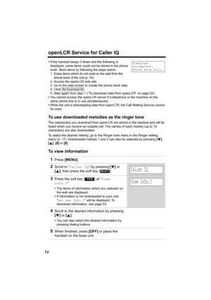 Page 54openLCR Service for Caller IQ
54
•If the handset beeps 3 times and the following is 
displayed, some items could not be stored in the phone 
book. Store items by following the steps below.
1. Erase items which do not exist on the web from the 
phone book of the unit (p. 33).
2. Access the openLCR web site.
3. Go to the web screen to create the phone book data.
4. Click .
5. Start again from step 1 (“To download data from openLCR” on page 53).
•You cannot access the openLCR server if a telephone or fax...