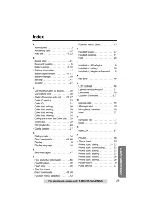 Page 59Answering System Preparation
59For assistance, please call: 1-800-211-PANA(7262)
Telephone System
Useful Information
Index
A
Accessories  . . . . . . . . . . . . . . . . . .  2
Answering calls . . . . . . . . . . . . . . . .22
Auto talk . . . . . . . . . . . . . . . . . .15, 22
B
Backlit LCD . . . . . . . . . . . . . . . . . . . 21
Base unit location . . . . . . . . . . . . . . . 6
Battery charge  . . . . . . . . . . . . . . 3, 10
− Battery information . . . . . . . . . . . . .11
Battery replacement . ....