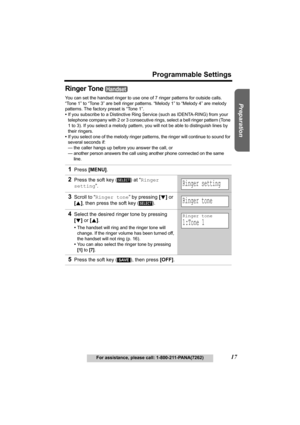 Page 17Useful Information Answering System Telephone System
17
Programmable Settings
For assistance, please call: 1-800-211-PANA(7262)
Preparation
Ringer Tone 
You can set the handset ringer to use one of 7 ringer patterns for outside calls. 
“Tone 1” to “Tone 3” are bell ringer patterns. “Melody 1” to “Melody 4” are melody 
patterns. The factory preset is “Tone 1”. 
•If you subscribe to a Distinctive Ring Service (such as IDENTA-RING) from your 
telephone company with 2 or 3 consecutive rings, select a bell...