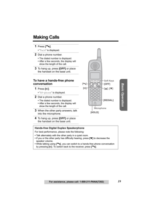 Page 19Useful Information Answering System Preparation
19For assistance, please call: 1-800-211-PANA(7262)
Basic Operation
Making Calls 
1Press [C].
•“Talk” is displayed.
2Dial a phone number.
•The dialed number is displayed.
•After a few seconds, the display will 
show the length of the call.
3To hang up, press [OFF] or place 
the handset on the base unit.
To have a hands-free phone 
conversation
1
Press [s].
•“SP-phone” is displayed.
2Dial a phone number.
•The dialed number is displayed.
•After a few seconds,...