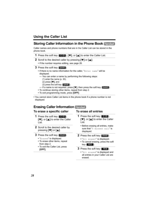 Page 28Using the Caller List
28
Storing Caller Information in the Phone Book 
Caller names and phone numbers that are in the Caller List can be stored in the 
phone book.
•You cannot store Caller List items in the phone book if a phone number is not 
displayed.
Erasing Caller Information 
To erase a specific caller To erase all entries 1
Press the soft key ( ), [d], or [B] to enter the Caller List.
2Scroll to the desired caller by pressing [d] or [B].
•If the number requires editing, see page 26.
3Press the...