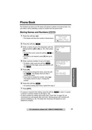 Page 29Telephone System
Useful Information
Advanced Operation
Preparation
29For assistance, please call: 1-800-211-PANA(7262)
Phone Book
The handset can store up to 50 names and phone numbers in its phone book. You 
can make a call by selecting a name or number from the phone book.
Storing Names and Numbers 
•If a pause is required when dialing, press the soft key () in step 4. A pause 
is stored in a phone number as one digit (p. 38).
•To store numbers for calling card access (see “Chain Dial” on page 32), we...