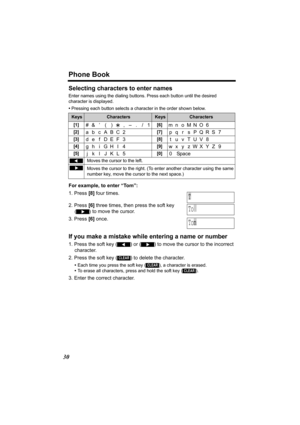 Page 30Phone Book
30
Selecting characters to enter names
Enter names using the dialing buttons. Press each button until the desired 
character is displayed. 
•Pressing each button selects a character in the order shown below.
For example, to enter “Tom”:
1. Press [8] four times.
2. Press [6] three times, then press the soft key 
() to move the cursor.
3. Press [6] once.
If you make a mistake while entering a name or number
1. Press the soft key () or () to move the cursor to the incorrect 
character.
2. Press...