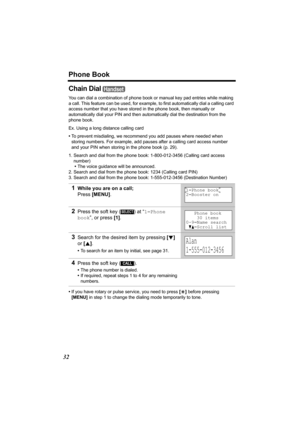 Page 32Phone Book
32
Chain Dial 
You can dial a combination of phone book or manual key pad entries while making 
a call. This feature can be used, for example, to first automatically dial a calling card 
access number that you have stored in the phone book, then manually or 
automatically dial your PIN and then automatically dial the destination from the 
phone book.
Ex. Using a long distance calling card
•To prevent misdialing, we recommend you add pauses where needed when 
storing numbers. For example, add...