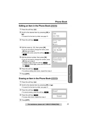 Page 33Useful Information
Advanced Operation
Preparation
33
Phone Book
For assistance, please call: 1-800-211-PANA(7262)
Telephone System
Editing an Item in the Phone Book 
Erasing an Item in the Phone Book 
1Press the soft key (C). 
2Scroll to the desired item by pressing [d] or 
[B].
•To search for the item by initial, see page 31.
3Press the soft key ( ).
4Edit the name (p. 30), then press [d].
•If you do not need to change the name, press 
[d] then go to step 5.
•To move the cursor, press the soft key 
()...