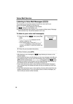 Page 36Voice Mail Service
36
Listening to Voice Mail Messages 
The unit will let you know that someone has left new voice mail for you:
(a) the VM indicator will flash on the base unit,
(b) “Voice Mail ” will be displayed on the handset,
(c) “
  ” will flash on the handset, and
(d) the Ringer/Message Alert indicator on the handset will flash slowly if Message  Alert is turned on (p. 18) and the handset is not in use.
To listen to your voice mail message(s)
•After listening to your message(s), “  ” stops...