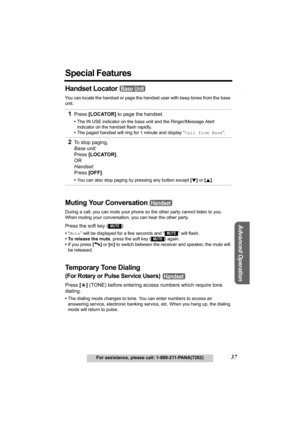 Page 37Telephone System
Useful Information
Advanced Operation
Preparation
37For assistance, please call: 1-800-211-PANA(7262)
Special Features
Handset Locator 
You can locate the handset or page the handset user with beep tones from the base 
unit.
Muting Your Conversation   
During a call, you can mute your phone so  the other party cannot listen to you. 
When muting your conversation , you can hear the other party.
Press the soft key ( ).
•“Mute ” will be displayed for a few seconds and “  ” will flash.
• To...