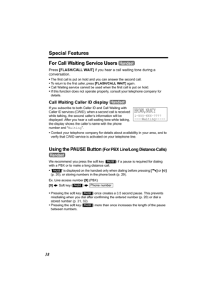 Page 38Special Features
38
For Call Waiting Service Users 
Press [FLASH/CALL WAIT]  if you hear a call waiting tone during a 
conversation.
• The first call is put on hold and you can answer the second call.
•
To return to the first caller, press [FLASH/CALL WAIT] again.
• Call Waiting service cannot be used w hen the first call is put on hold.
• If this function does not operate properly, consult your telephone company for 
details.
Call Waiting Caller ID display 
If you subscribe to both Caller ID and Call...