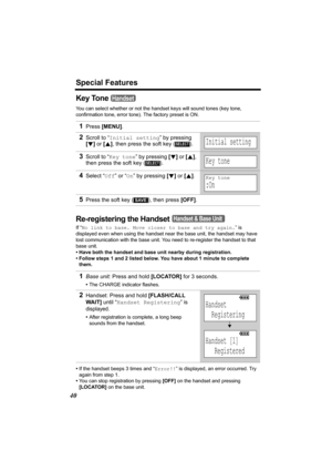 Page 40Special Features
40
Key Tone 
You can select whether or not the handset keys will sound tones (key tone, 
confirmation tone, error tone). The factory preset is ON.
Re-registering the Handset
If “No link to base. Move closer to base and try again. ” is 
displayed even when using the handset near  the base unit, the handset may have 
lost communication with the base unit. You  need to re-register the handset to that 
base unit. 
• Have both the handset and base unit nearby during registration. 
• Follow...