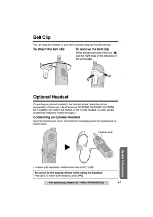 Page 41Answering System Preparation
41For assistance, please call: 1-800-211-PANA(7262)
Telephone System
Useful Information
Belt Clip 
You can hang the handset on your belt or pocket using the included belt clip.
To attach the belt clip To remove the belt clip 
Optional Headset
Connecting an optional headset to the handset allows hands-free phone 
conversation. Please use only a Panasonic KX-TCA60, KX-TCA86, KX-TCA88, 
KX-TCA88HA, KX-TCA91, KX-TCA92, or KX-TCA98 headset. To order, call the 
accessories...