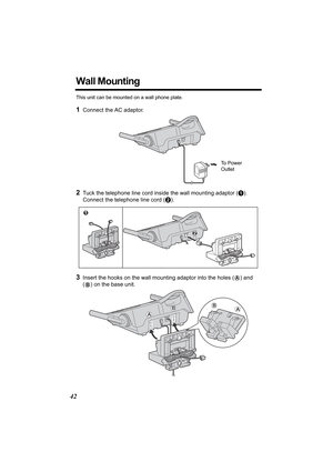 Page 4242
Wall Mounting
This unit can be mounted on a wall phone plate.
1Connect the AC adaptor. 
2Tuck the telephone line cord inside the wall mounting adaptor (A). 
Connect the telephone line cord (B).
3Insert the hooks on the wall mounting adaptor into the holes (A) and 
(
B) on the base unit.
To  P o w e r  
Outlet 
1
2
A
BAB
TG5055.fm.fm  Page 42  Tuesday, January 20, 2004  5:29 PM 