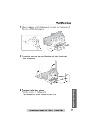 Page 43Useful Information
Answering System Preparation
43
Wall Mounting
For assistance, please call: 1-800-211-PANA(7262)
Telephone System
4Adjust the adaptor to hold the base unit, then push it in the direction of 
the arrow until it clicks into place.
5Connect the telephone line cord. Mount the unit, then slide it down.
•Raise the antennas.
6To charge the handset battery:
Place the handset on the base unit.
•The unit beeps once and the CHARGE indicator lights.
TG5055.fm.fm  Page 43  Tuesday, January 20, 2004...