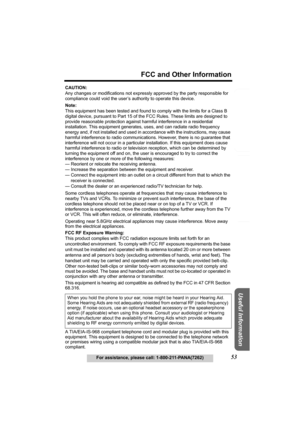 Page 53Useful Information
Answering System Preparation
53
FCC and Other Information
For assistance, please call: 1-800-211-PANA(7262)
Telephone System
CAUTION:
Any changes or modifications not expressly approved by the party responsible for 
compliance could void the user’s authority to operate this device.
Note:
This equipment has been tested and found to comply with the limits for a Class B 
digital device, pursuant to Part 15 of the FCC Rules. These limits are designed to 
provide reasonable protection...