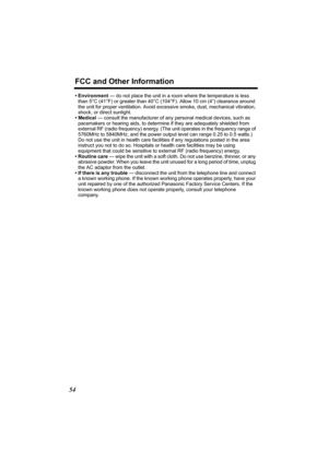 Page 54FCC and Other Information
54
• Environment — do not place the unit in a room where the temperature is less 
than 5°C (41°F) or greater than 40°C (104°F). Allow 10 cm (4”) clearance around 
the unit for proper ventilation. Avoid excessive smoke, dust, mechanical vibration, 
shock, or direct sunlight.
• Medical — consult the manufacturer of any personal medical devices, such as 
pacemakers or hearing aids, to determine if they are adequately shielded from 
external RF (radio frequency) energy. (The unit...