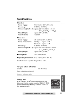 Page 59Answering System Preparation
59For assistance, please call: 1-800-211-PANA(7262)
Telephone System
Useful Information
Specifications
NHandset
Power Supply:Ni-MH battery (3.6 V, 830 mAh)
Frequency:5.76 GHz – 5.84 GHz
Dimensions (H x W x D):Approx. 220 mm x 53 mm x 37 mm
(8 
21/32 x 2 3/32 x 1 15/32)
Mass (Weight):Approx. 210 g (0.46 lb.)
Security Codes:1,000,000
NBase Unit
Power Supply:AC adaptor (120 V AC, 60 Hz)
Power Consumption:Standby: Approx. 2.3 W
Maximum: Approx. 5.5 W
Frequency:5.76 GHz – 5.84...