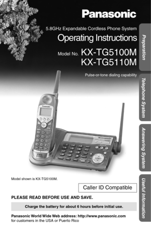 Page 1Answering System Useful Information Preparation
Telephone System
 
Model shown is KX-TG5100M. 
PLEASE READ BEFORE USE AND SAVE. 
Panasonic World Wide Web  address:  http://www.panasonic.com  
for customers in the USA or Puerto Rico 
Caller ID Compatible 
Charge the battery for about 6 hours before initial use. 
5.8GHz Expandable Cordless Phone System 
Operating Instructions 
Model No. 
 KX-TG5100M
 KX-TG5110M 
Pulse-or-tone dialing capability 