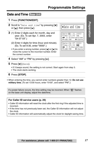 Page 1717
Programmable Settings
Preparation
For assistance, please call: 1-800-211-PANA(7262)
Date and Time
•When entering the time, you cannot enter numbers greater than 12. Do not use 
military time. (To set 13:00 hours, enter “0100”, and select “PM”
.)
1Press [FUNCTION/EDIT].
2Scroll to “Date and time” by pressing [] 
or [], then press []. 
3(1) Enter 2 digits each for month, day and 
year. (Ex. To set Apr. 7, 2003, enter 
“04 07 03”.) 
(2) Enter 4 digits for time (hour and minute). 
(Ex. To set 9:30, enter...