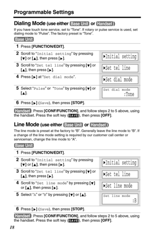 Page 18Programmable Settings
18
Dialing Mode (use either   or  )
If you have touch tone service, set to “Tone”. If rotary or pulse service is used, set 
dialing mode to “Pulse”. The factory preset is “Tone”.
: Press [CONF/FUNCTION], and follow steps 2 to 5 above, using 
the handset. Press the soft key (
  ), then press [OFF].
Line Mode (use either   or  )
The line mode is preset at the factory to “B”. Generally leave the line mode to “B”. If 
a change of the line mode setting is required by our customer call...