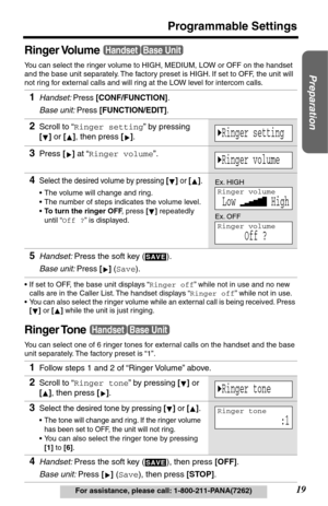 Page 1919
Programmable Settings
Preparation
For assistance, please call: 1-800-211-PANA(7262)
Ringer Volume
You can select the ringer volume to HIGH, MEDIUM, LOW or OFF on the handset 
and the base unit separately. The factory preset is HIGH. If set to OFF, the unit will 
not ring for external calls and will ring at the LOW level for intercom calls. 
•If set to OFF, the base unit displays “Ringer off” while not in use and no new 
calls are in the Caller List. The handset displays “Ringer off” while not in use....