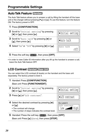 Page 20Programmable Settings
20
Auto Talk  Feature
The Auto Talk feature allows you to answer a call by lifting the handset off the base 
unit or the charger without pressing [] or []. To use this feature, turn the feature 
ON. The factory preset is OFF.
•In order to view Caller ID information after you lift up the handset to answer a call, 
leave the Auto Talk feature OFF.
LCD Contrast
You can select the LCD contrast (6 levels) on the handset and the base unit 
separately. The factory preset is level 3.
1Press...