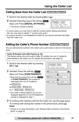Page 31Telephone System
31
Using the Caller List
For assistance, please call: 1-800-211-PANA(7262)
Calling Back from the Caller List
•In some cases, you may have to edit the number before dialing (see below). 
(Ex. You may have to delete “1” and the area code.)
•If a phone number is not displayed by Caller ID, you cannot call back that caller 
from the Caller List.
Editing the Caller’s Phone Number
You can edit a phone number in the Caller List to call it back or store it in the phone 
book.
1Scroll to the...