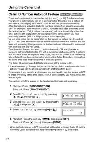 Page 32Using the Caller List
32
Caller ID Number Auto Edit Feature
There are 3 patterns of phone number [(a), (b), and (c), p. 31]. This feature allows 
your phone to automatically edit an in-coming Caller ID number into a pattern of 
your choice, and display the Caller ID number with that pattern automatically.
After this feature is activated, Caller ID numbers coming from speciﬁc area codes 
(201, for example), from which the Caller ID numbers have been chosen to follow 
the desired pattern (7-digit pattern,...