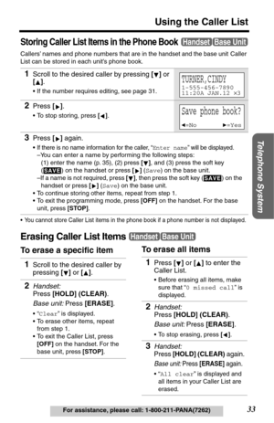 Page 33Telephone System
33
Using the Caller List
For assistance, please call: 1-800-211-PANA(7262)
Storing Caller List Items in the Phone Book
Callers’ names and phone numbers that are in the handset and the base unit Caller 
List can be stored in each unit’s phone book.
•You cannot store Caller List items in the phone book if a phone number is not displayed.
Erasing Caller List Items
To erase a specific item1
Scroll to the desired caller by pressing [] or 
[].
•If the number requires editing, see page 31....