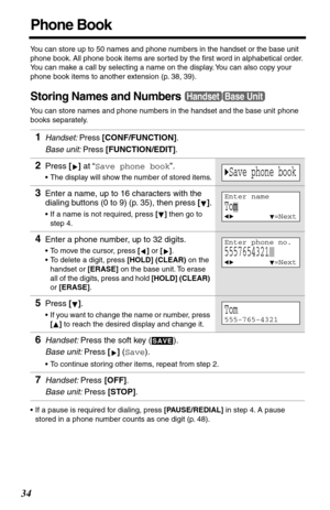 Page 3434
Phone Book
You can store up to 50 names and phone numbers in the handset or the base unit 
phone book. All phone book items are sorted by the ﬁrst word in alphabetical order. 
You can make a call by selecting a name on the display. You can also copy your 
phone book items to another extension (p. 38, 39).
Storing Names and Numbers
You can store names and phone numbers in the handset and the base unit phone 
books separately.
•If a pause is required for dialing, press [PAUSE/REDIAL] in step 4. A pause...