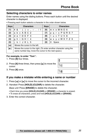 Page 35Telephone System
35
Phone Book
For assistance, please call: 1-800-211-PANA(7262)
Selecting characters to enter names
Enter names using the dialing buttons. Press each button until the desired 
character is displayed. 
•Pressing each button selects a character in the order shown below.
For example, to enter “To m”:
1. Press [8] four times.
2. Press [6] three times, then press [] to move the 
cursor.
3. Press [6] once.
If you make a mistake while entering a name or number
1. Press [] or [] to move the...