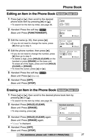 Page 37Telephone System
37
Phone Book
For assistance, please call: 1-800-211-PANA(7262)
Editing an Item in the Phone Book
Erasing an Item in the Phone Book
1Press [] or [], then scroll to the desired 
phone book item by pressing [] or [].
•To search for the item by initial, see page 36.
2Handset: Press the soft key (  ).
Base unit: Press [FUNCTION/EDIT].
3Edit the name (p. 35), then press [].
•If you do not need to change the name, press 
[] then go to step 4.
4Edit the phone number, then press [].
•If you do...