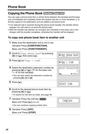 Page 38Phone Book
38
Copying the Phone Book
You can copy a phone book item or all the items between the handset and the base 
unit, and between two handsets (when the system has two or more handsets, p. 3). 
Entries copied to the destination unit are added to its phone book. 
•If an external call is received during the phone book transfer, the transfer will be 
stopped. You will need to re-send the item(s) later.
•After the transfer has started, do not place your handset on the base unit or the 
charger until...