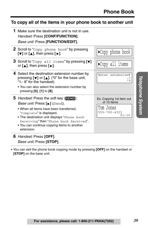 Page 39Telephone System
39
Phone Book
For assistance, please call: 1-800-211-PANA(7262)
To copy all of the items in your phone book to another unit
•You can exit the phone book copying mode by pressing [OFF] on the handset or 
[STOP] on the base unit. 
1Make sure the destination unit is not in use. 
Handset: Press [CONF/FUNCTION].
Base unit: Press [FUNCTION/EDIT].
2Scroll to “Copy phone book” by pressing 
[] or [], then press [].
3Scroll to “Copy all items” by pressing [] 
or [], then press [].
4Select the...