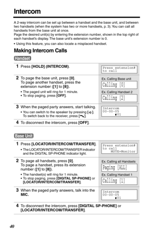 Page 4040
Intercom
A 2-way intercom can be set up between a handset and the base unit, and between 
two handsets (when the system has two or more handsets, p. 3). You can call all 
handsets from the base unit at once.
Page the desired unit(s) by entering the extension number, shown in the top right of 
each handset’s display. The base unit’s extension number is 0.
•Using this feature, you can also locate a misplaced handset.
Making Intercom Calls
1Press [HOLD] (INTERCOM).
2To page the base unit, press [0].
To...