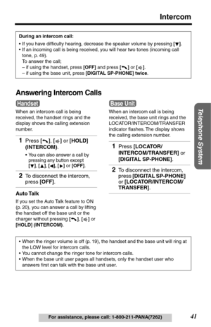 Page 4141
Intercom
Telephone System
For assistance, please call: 1-800-211-PANA(7262)
Answering Intercom Calls
When an intercom call is being 
received, the handset rings and the 
display shows the calling extension 
number.
Auto Talk
If you set the Auto Talk feature to ON 
(p. 20), you can answer a call by lifting 
the handset off the base unit or the 
charger without pressing [], [] or 
[HOLD] (INTERCOM). During an intercom call:
•If you have difﬁculty hearing, decrease the speaker volume by pressing [].
•If...