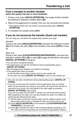 Page 4343
 
Transferring a Call 
Telephone System
 
For assistance, please call: 1-800-211-PANA(7262) 
From a handset to another handset  
(when the system has two or more handsets)  
1. During a call, press   
[HOLD] (INTERCOM)  
, then page another handset 
by pressing its extension number (  
[1]  
 to   
[8]  
).
2. Wait for the paged party to answer, then you can announce the transfer. 
• The paged handset user can answer by pressing   
[]  
,   
[]  
 or   
[HOLD] 
(INTERCOM) 
. 
3. To complete the...