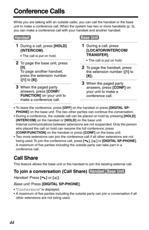 Page 4444
Conference Calls
While you are talking with an outside caller, you can call the handset or the base 
unit to make a conference call. When the system has two or more handsets (p. 3), 
you can make a conference call with your handset and another handset.
•To leave the conference, press [OFF] on the handset or press [DIGITAL SP-
PHONE] on the base unit. The two other parties can continue the conversation.
•During a conference, the outside call can be placed on hold by pressing [HOLD] 
(INTERCOM) on the...