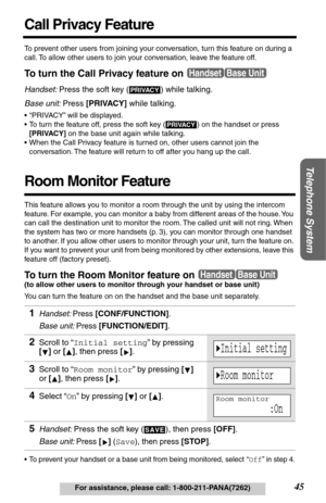 Page 45Telephone System
45For assistance, please call: 1-800-211-PANA(7262)
Call Privacy Feature
To prevent other users from joining your conversation, turn this feature on during a 
call. To allow other users to join your conversation, leave the feature off. 
To turn the Call Privacy feature on
Handset: Press the soft key (  ) while talking.
Base unit: Press [PRIVACY] while talking.
•“PRIVACY” will be displayed.
•To turn the feature off, press the soft key (
  ) on the handset or press 
[PRIVACY] on the base...