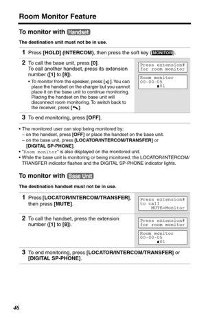 Page 46Room Monitor Feature
46
To monitor with 
The destination unit must not be in use.
•The monitored user can stop being monitored by:
– on the handset, press [OFF] or place the handset on the base unit.
– on the base unit, press [LOCATOR/INTERCOM/TRANSFER] or 
[DIGITAL SP-PHONE].
•“Room monitor” is also displayed on the monitored unit.
•While the base unit is monitoring or being monitored, the LOCATOR/INTERCOM/
TRANSFER indicator ﬂashes and the DIGITAL SP-PHONE indicator lights.
To monitor with 
The...