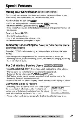 Page 47Telephone System
47For assistance, please call: 1-800-211-PANA(7262)
Special Features
Muting Your  Conversation
During a call, you can mute your phone so the other party cannot listen to you. 
When muting your conversation, you can hear the other party.
Handset: Press the soft key (  ).
•“Mute” will be displayed for a few seconds and “  ” will ﬂash.
•To release the mute, press the soft key (
  ) again.
•If you press [] or [] to switch between the receiver and speaker, the mute will 
be released.
Base...