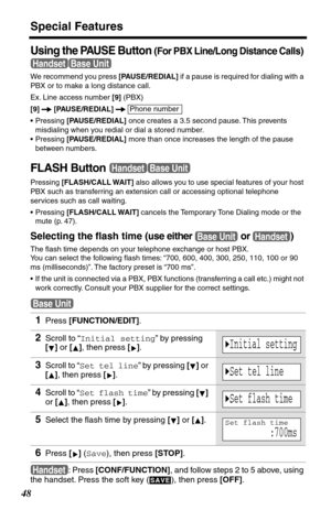 Page 48Special Features
48
Using the PAUSE Button (For PBX Line/Long Distance Calls) 
We recommend you press [PAUSE/REDIAL] if a pause is required for dialing with a 
PBX or to make a long distance call.
Ex. Line access number [9] (PBX)
[9]  [PAUSE/REDIAL]  
•Pressing [PAUSE/REDIAL] once creates a 3.5 second pause. This prevents 
misdialing when you redial or dial a stored number.
•Pressing [PAUSE/REDIAL] more than once increases the length of the pause 
between numbers.
FLASH Button
Pressing [FLASH/CALL WAIT]...